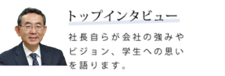 トップインタビュー　社長自らが会社の強みやビジョン、学生への思いを語ります。