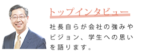 トップインタビュー　社長自らが会社の強みやビジョン、学生への思いを語ります。