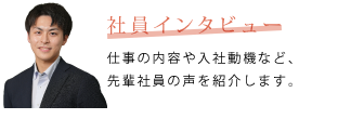 社員インタビュー　仕事の内容や入社動機など、先輩社員の声を紹介します。
