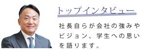 トップインタビュー　社長自らが会社の強みやビジョン、学生への思いを語ります。