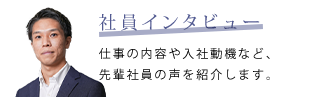 社員インタビュー　仕事の内容や入社動機など、先輩社員の声を紹介します。