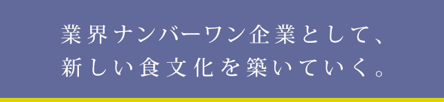 業界ナンバーワン企業として、新しい食文化を築いていく。