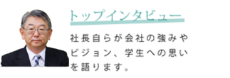 トップインタビュー　社長自らが会社の強みやビジョン、学生への思いを語ります。