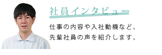 社員インタビュー　仕事の内容や入社動機など、先輩社員の声を紹介します。