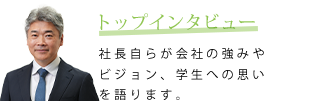 トップインタビュー　社長自らが会社の強みやビジョン、学生への思いを語ります。