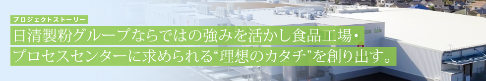 プロジェクトストーリー　日清製粉グループならではの強みを活かし食品工場・プロセスセンターに求められる“理想のカタチ”を創り出す。