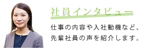 社員インタビュー　仕事の内容や入社動機など、先輩社員の声を紹介します。