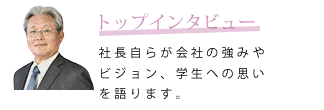 トップインタビュー　社長自らが会社の強みやビジョン、学生への思いを語ります。