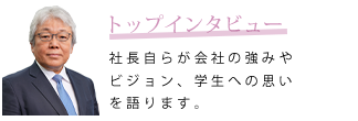 トップインタビュー　社長自らが会社の強みやビジョン、学生への思いを語ります。