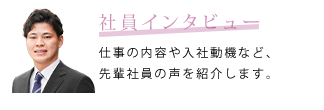 社員インタビュー　仕事の内容や入社動機など、先輩社員の声を紹介します。