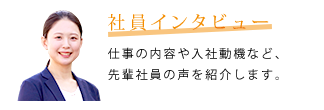 社員インタビュー　仕事の内容や入社動機など、先輩社員の声を紹介します。