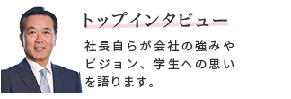 トップインタビュー　社長自らが会社の強みやビジョン、学生への思いを語ります。