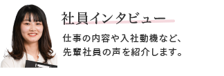 社員インタビュー　仕事の内容や入社動機など、先輩社員の声を紹介します。