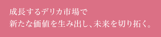 成長するデリカ市場で新たな価値を生み出し、未来を切り拓く。