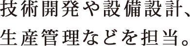 技術開発や設備設計、生産管理などを担当。